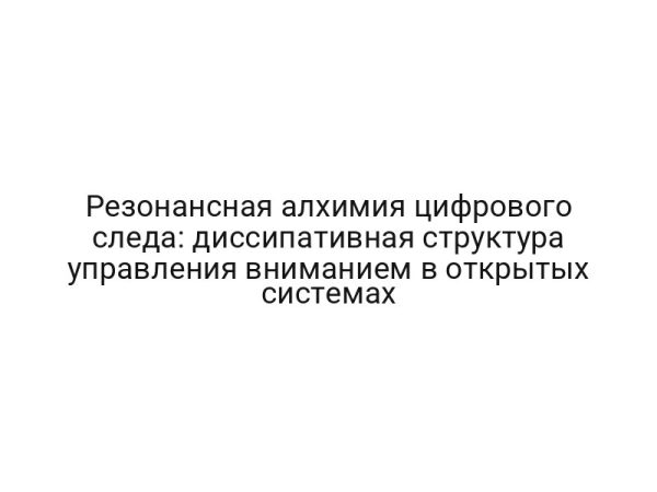 Резонансная алхимия цифрового следа: диссипативная структура управления вниманием в открытых системах
