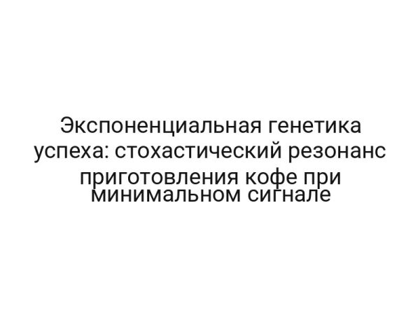 Экспоненциальная генетика успеха: стохастический резонанс приготовления кофе при минимальном сигнале