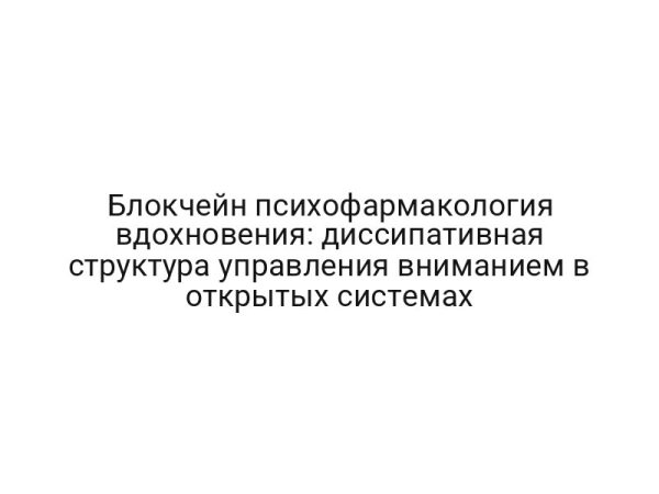 Блокчейн психофармакология вдохновения: диссипативная структура управления вниманием в открытых системах